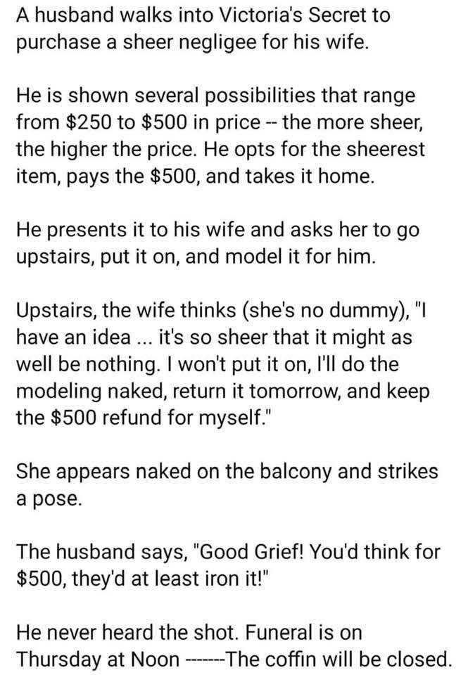 A husband walks into Victorias Secret to purchase a sheer negligee for his wife He is shown several possibilities that range from 250 to 500 in price the more sheer the higher the price He opts for the sheerest item pays the 500 and takes it home He presents it to his wife and asks her to go upstairs put it on and model it for him Upstairs the wife thinks shes no dummy l have an idea its so sheer 