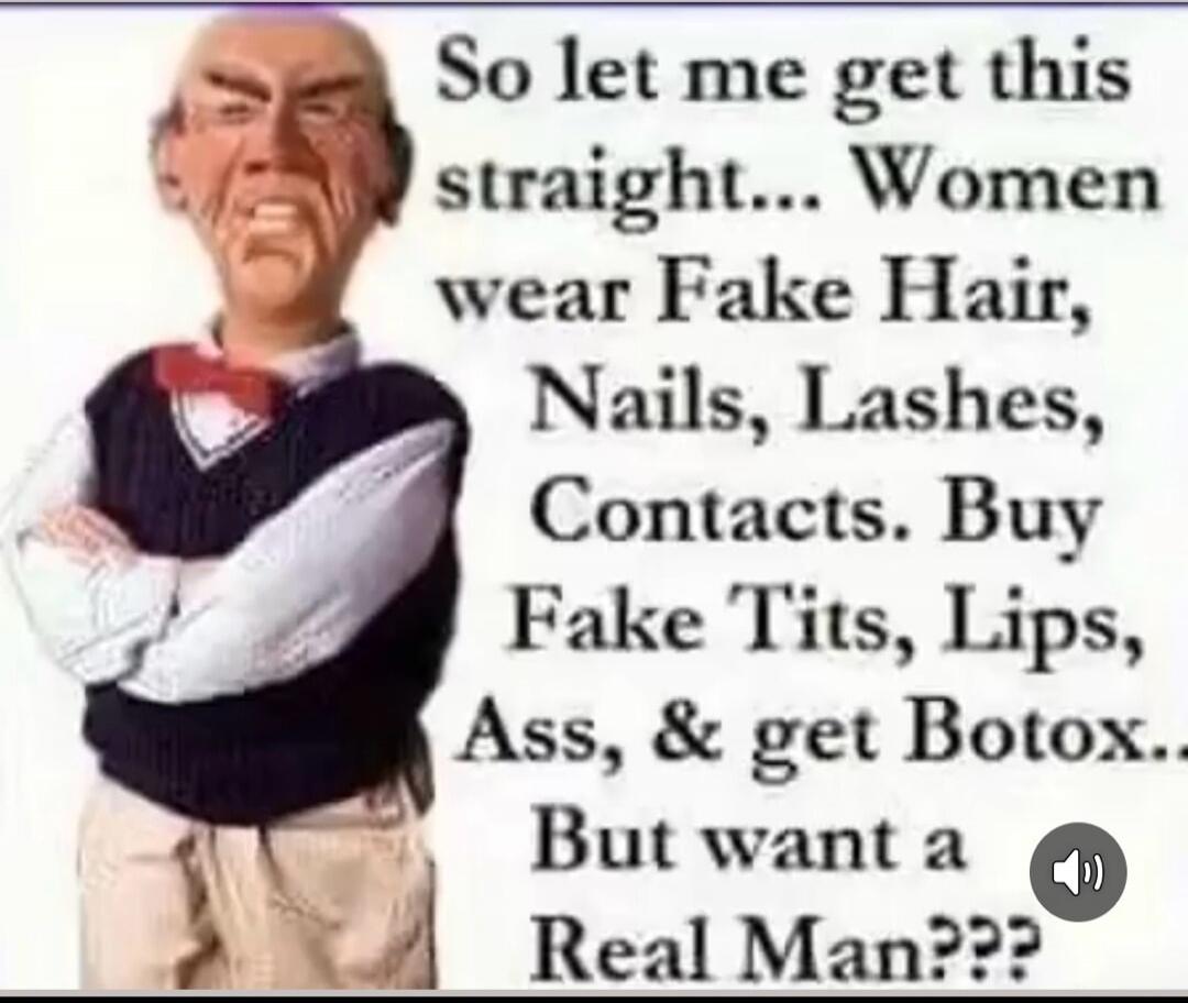 So let me get this straight... Women wear Fake Hair, Nails, Lashes, Contacts. Buy Fake Tits, Lips, Ass, & get Botox... But want a Real Man???