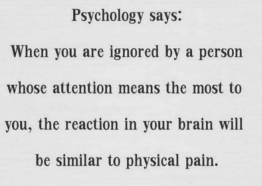 Psychology says When you are ignored by a person whose attention means the most to you the reaction in your brain will be similar to physical pain