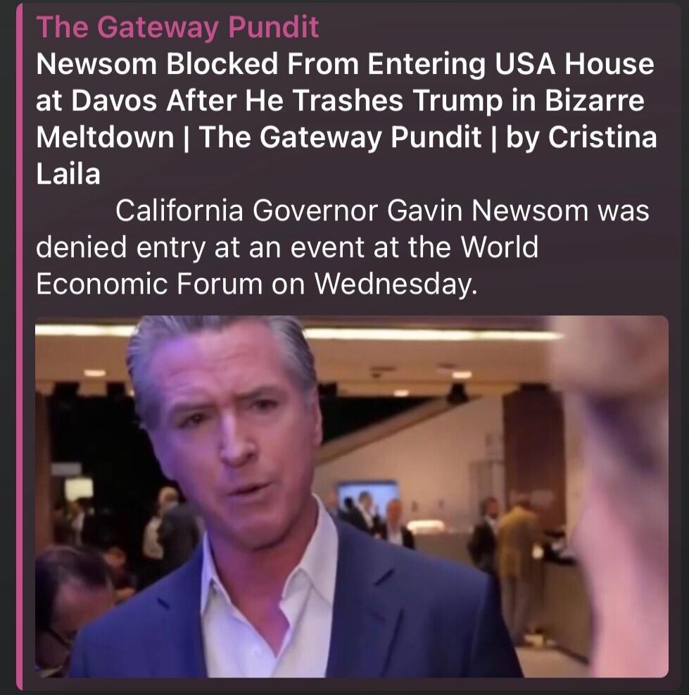 The Gateway Pundit Newsom Blocked From Entering USA House at Davos After He Trashes Trump in Bizarre Meltdown | The Gateway Pundit | by Cristina Laila California Governor Gavin Newsom was denied entry at an event at the World Economic Forum on Wednesday.