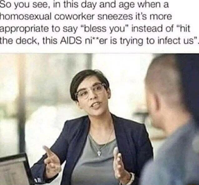 S0 you see Iin this day and age when a homosexual coworker sneezes its more appropriate to say bless you instead of hit the deck this AIDS nier is trying to infect us