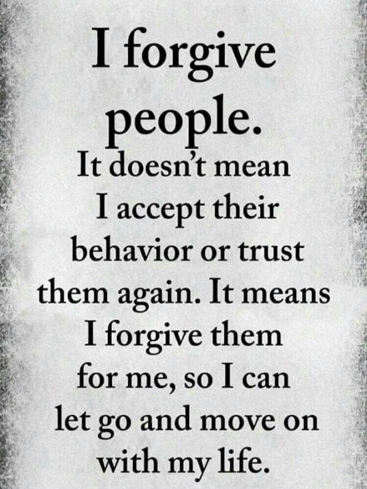 I forgive people. It doesn't mean I accept their behavior or trust them again. It means I forgive them for me, so I can let go and move on with my life.