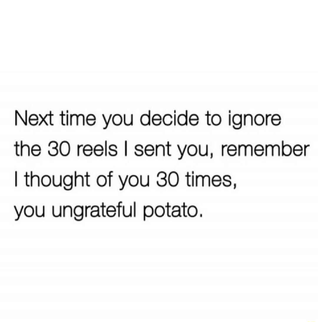 Next time you decide to ignore the 30 reels I sent you, remember I thought of you 30 times, you ungrateful potato.