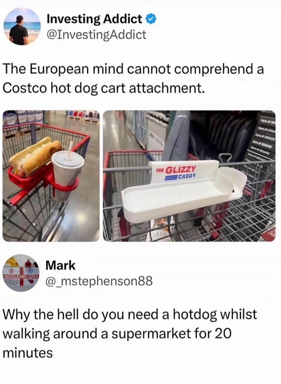 Investing Addict @InvestingAddict The European mind cannot comprehend a Costco hot dog cart attachment. THE GLIZZY CADDY Mark @mstephenson88 Why the hell do you need a hotdog whilst walking around a supermarket for 20 minutes