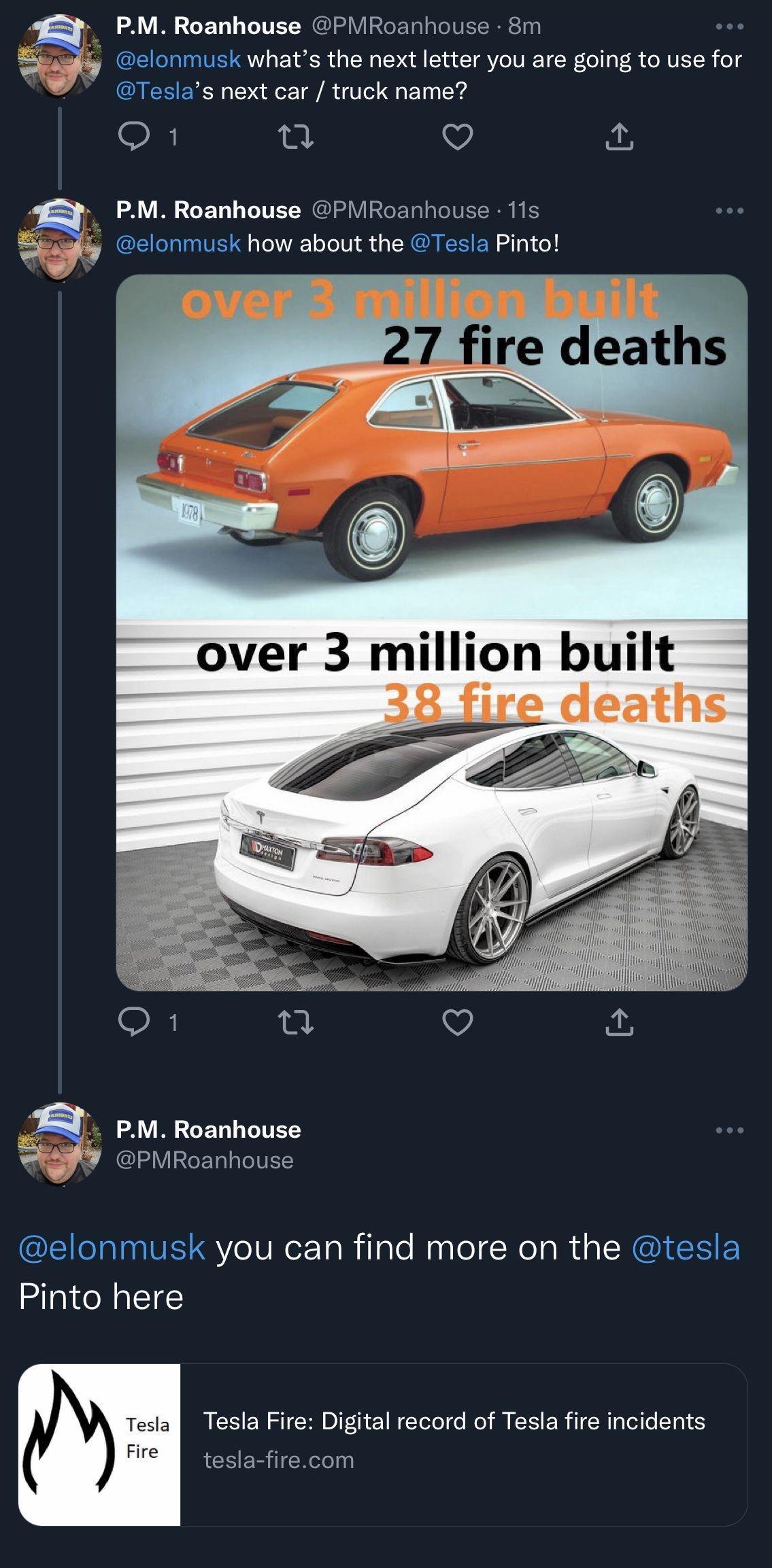 PM Roanhouse PVRoanhouse 8m elonmusk whats the next letter you are going to use for Teslas next car truck name O V PM Roanhouse PMRoanhouse 11s Sy elonmusk how about the Tesla Pinto pM Roanhouse Y ePVRoanhouse CELINIEISTR Rilyle N lel Rl Ry CRGIEEIE Pinto here Tesla Fire Digital record of Tesla fire incidents tesla firecom