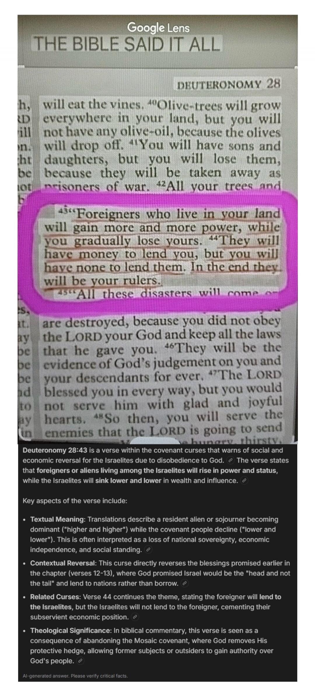 THE BIBLE SAID IT ALL. DEUTERONOMY 28. Foreigners who live in your land will gain more and more power, while you gradually lose yours. They will have money to lend you, but you will have none to lend them. In the end they will be your rulers. All these disasters will come on. Deuteronomy 28:43 is a verse within the covenant curses that warns of soc