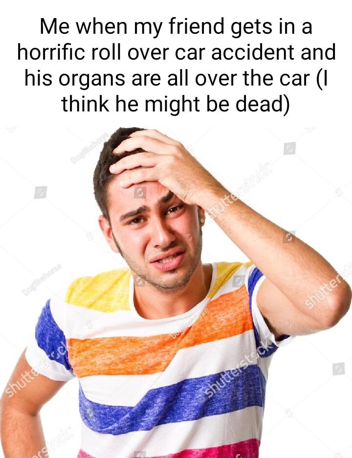 Me when my friend gets in a horrific roll over car accident and his organs are all over the car I think he might be dead
