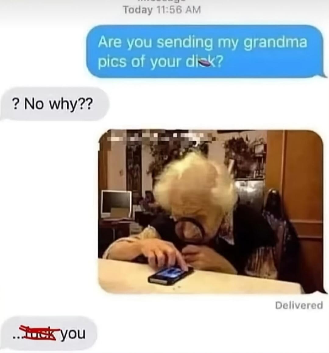 Today 11:56 AM. Are you sending my grandma pics of your dick? ? No why?? Delivered. ...fuck you