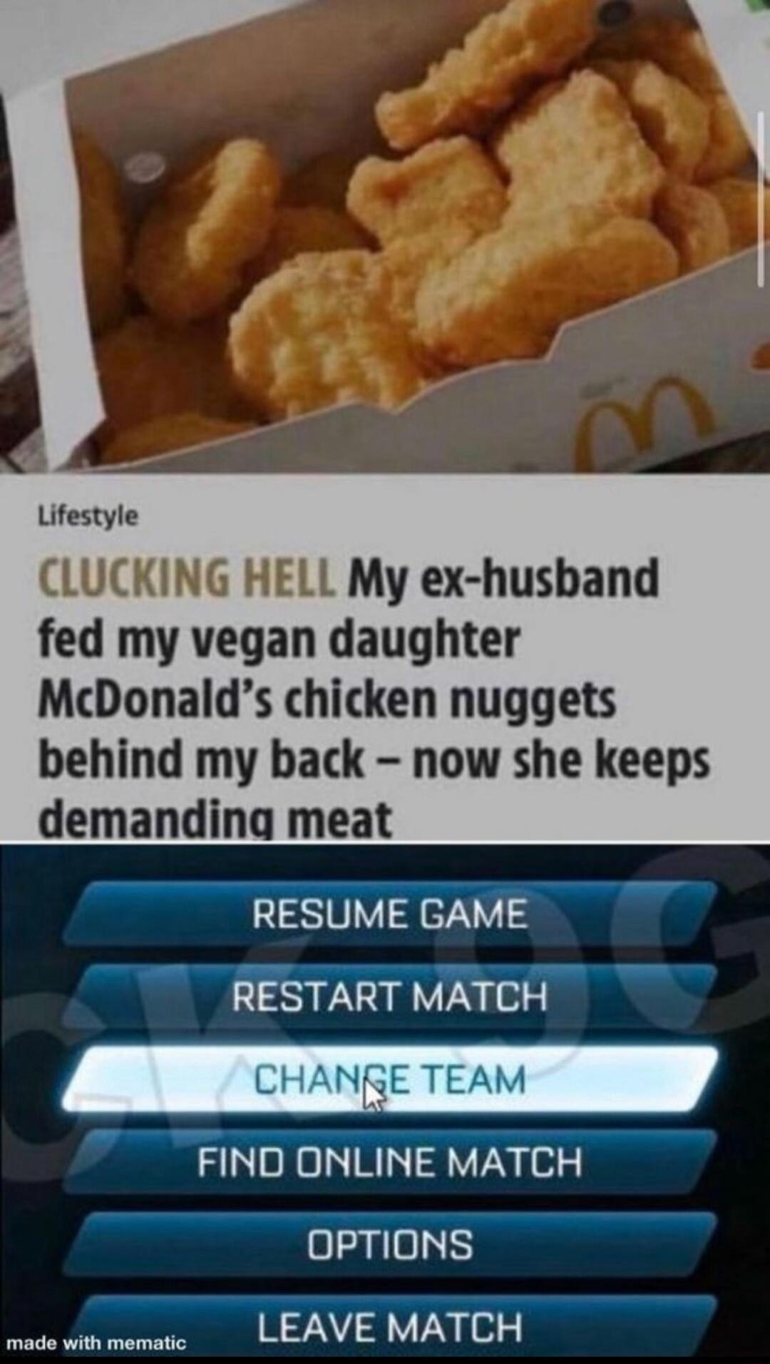 CLUCKING HELL My ex husband fed my vegan daughter McDonalds chicken nuggets behind my back now she keeps demanding meat RESUME GAME RESTART MATCH FIND ONLINE MATCH OPTIONS LEAVE MATCH made with mematic