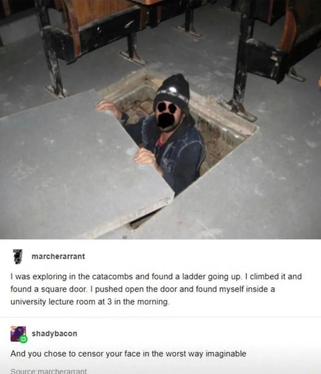 F morcnerarrant 1 was exploring i the catacombs and found a ladder going up ciimbed it and found a square door pushed open the door and found myself inside a university lecture room at 3 in the morning B oo And you chose to censor your face in the worst way imaginable