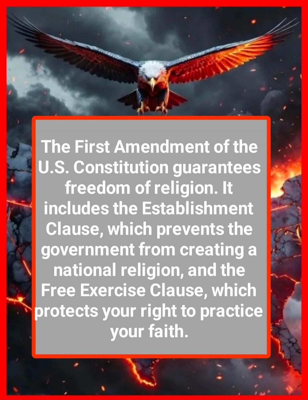 The First Amendment of the U.S. Constitution guarantees freedom of religion. It includes the Establishment Clause, which prevents the government from creating a national religion, and the Free Exercise Clause, which protects your right to practice your faith.