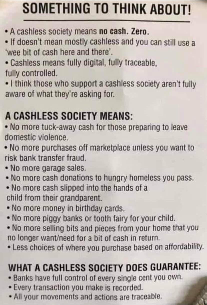 SOMETHING TO THINK ABOUT A cashless society means no cash Zero If doesnt mean mostly cashless and you can still use a wee bit of cash here and there Cashless means fully digital fully traceable fully controlled think those who support a cashless society arent fully aware of what theyre asking for A CASHLESS SOCIETY MEANS No more tuck away cash for those preparing to leave domestic violence No more