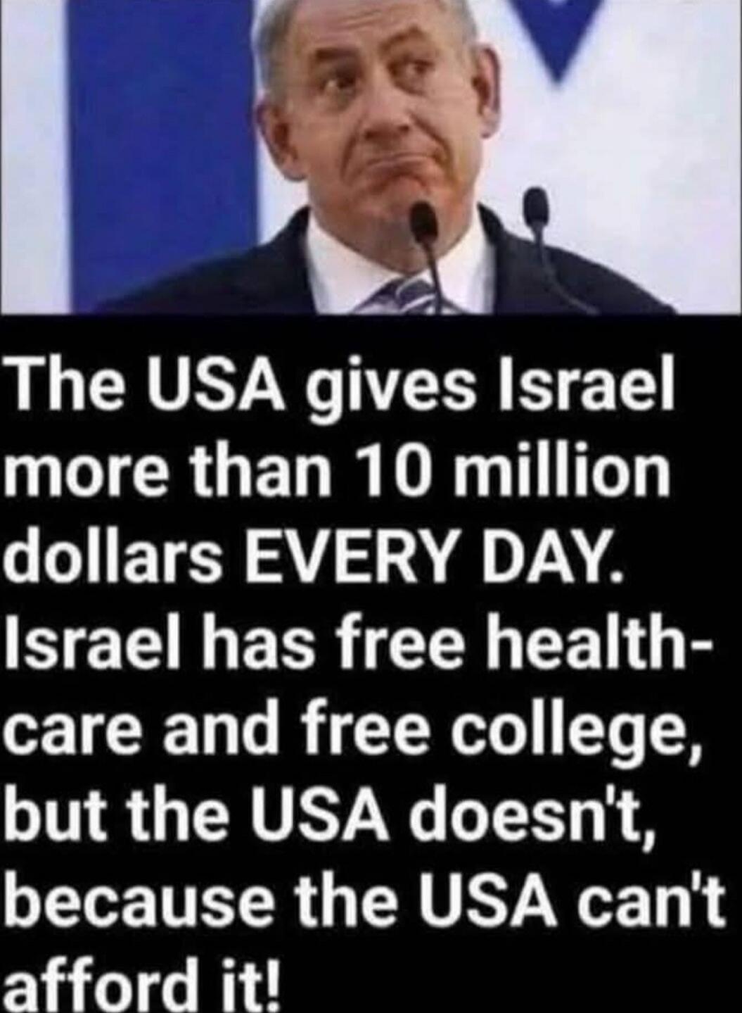 The USA gives Israel more than 10 million dollars EVERY DAY. Israel has free health-care and free college, but the USA doesn't, because the USA can't afford it!