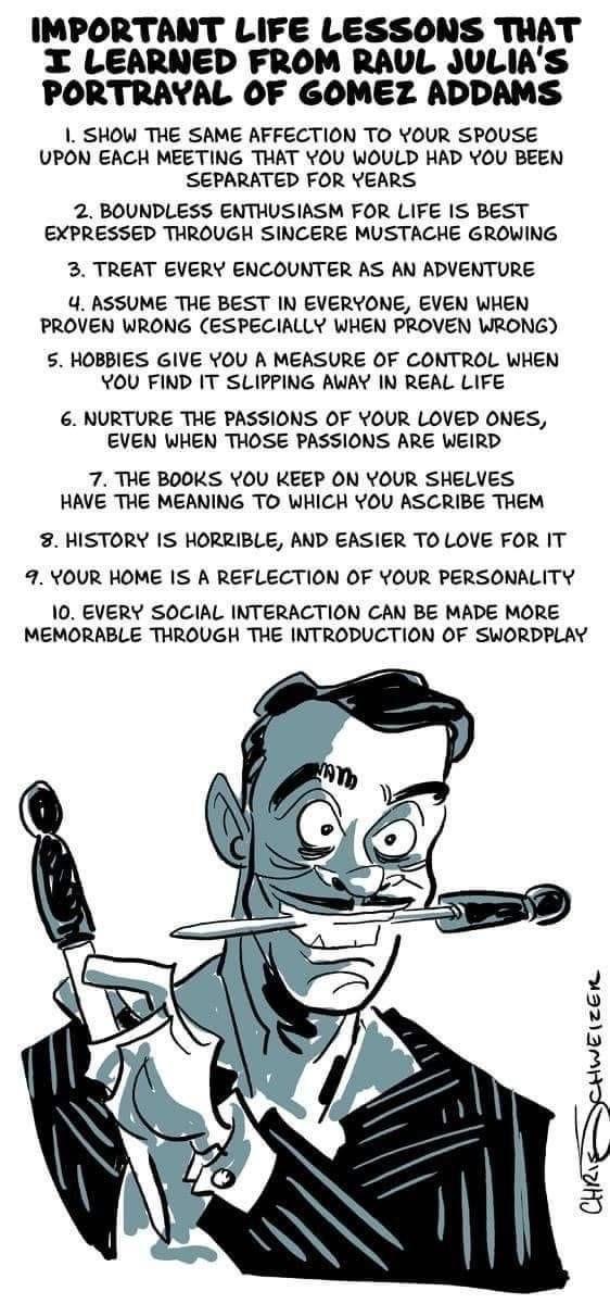 IMPORTANT LIFE LESSONS THAT X LEARNED FROM RAUL JULIAS PORTRAYAL OF GOMEZ ADDAMS SHOW THE SAME AFFECTION TO YOUR SPOUSE UPON EACH MEETING THAT YOU WOULD HAD YOU BEEN SEPARATED FOR YEARS 2 BOUNDLESS ENTHUSIASM FOR LIFE IS BEST EXPRESSED THROUGH SINCERE MUSTACHE GROWING 3 TREAT EVERY ENCOUNTER AS AN ADVENTURE 4 ASSUME THE BEST IN EVERYONE EVEN WHEN PROVEN WRONG ESPECIALLY WHEN PROVEN WRONG 5 HOBBIES