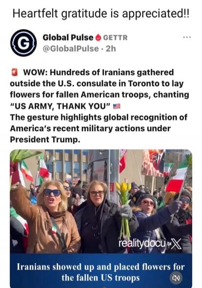 Heartfelt gratitude is appreciated!! Global Pulse GETTR @GlobalPulse • 2h WOW: Hundreds of Iranians gathered outside the U.S. consulate in Toronto to lay flowers for fallen American troops, chanting “US ARMY, THANK YOU” 🇺🇸 The gesture highlights global recognition of America’s recent military actions under President Trump. Iranians showed up and pl