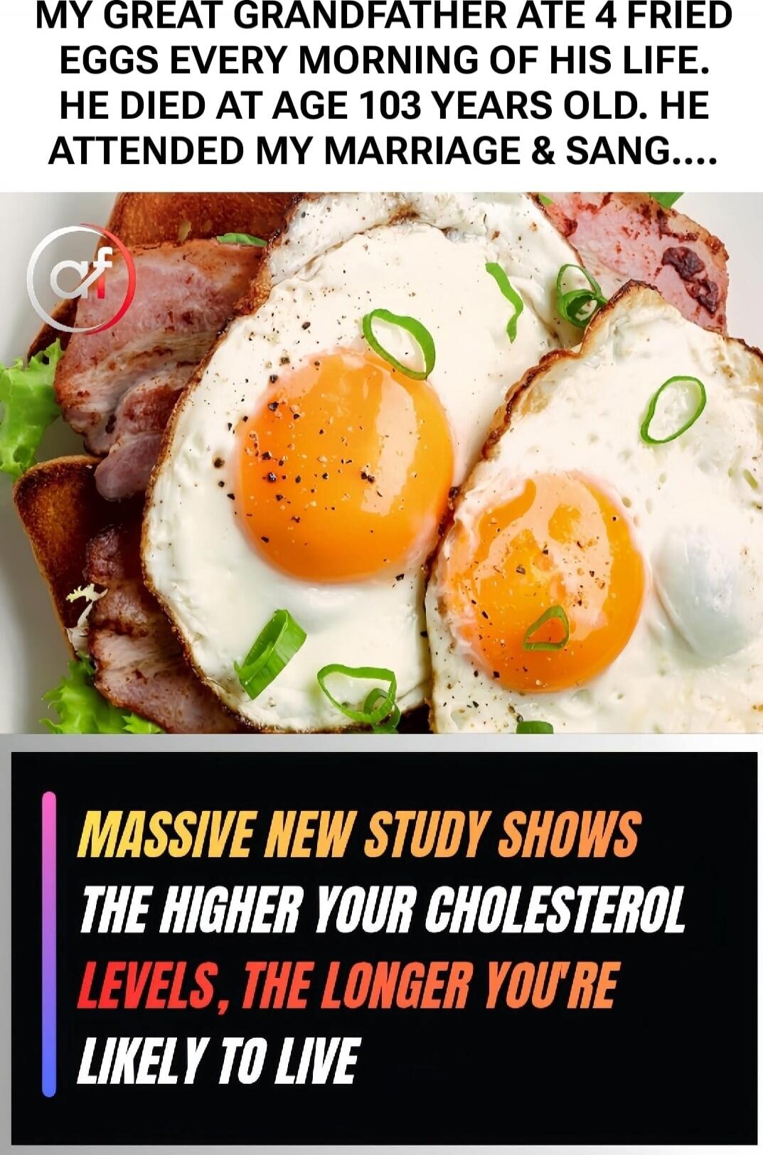 MY GREAT GRANDFATHER ATE 4 FRIED EGGS EVERY MORNING OF HIS LIFE. HE DIED AT AGE 103 YEARS OLD. HE ATTENDED MY MARRIAGE & SANG....\n\nMASSIVE NEW STUDY SHOWS THE HIGHER YOUR CHOLESTEROL LEVELS, THE LONGER YOU'RE LIKELY TO LIVE