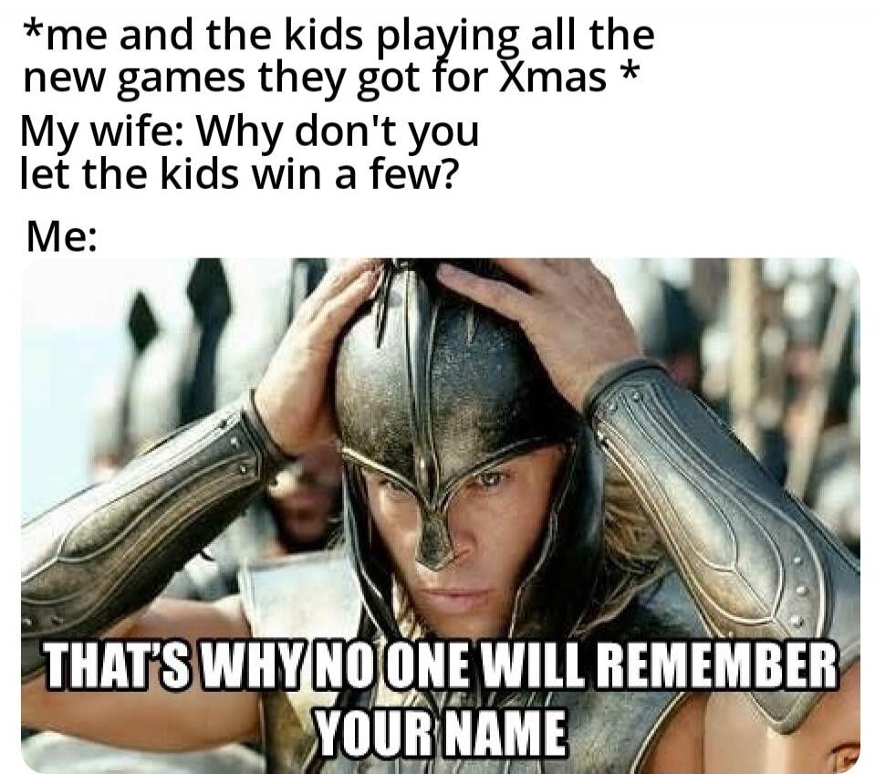 *me and the kids playing all the new games they got for Xmas*
My wife: Why don't you let the kids win a few?
Me: THAT'S WHY NO ONE WILL REMEMBER YOUR NAME