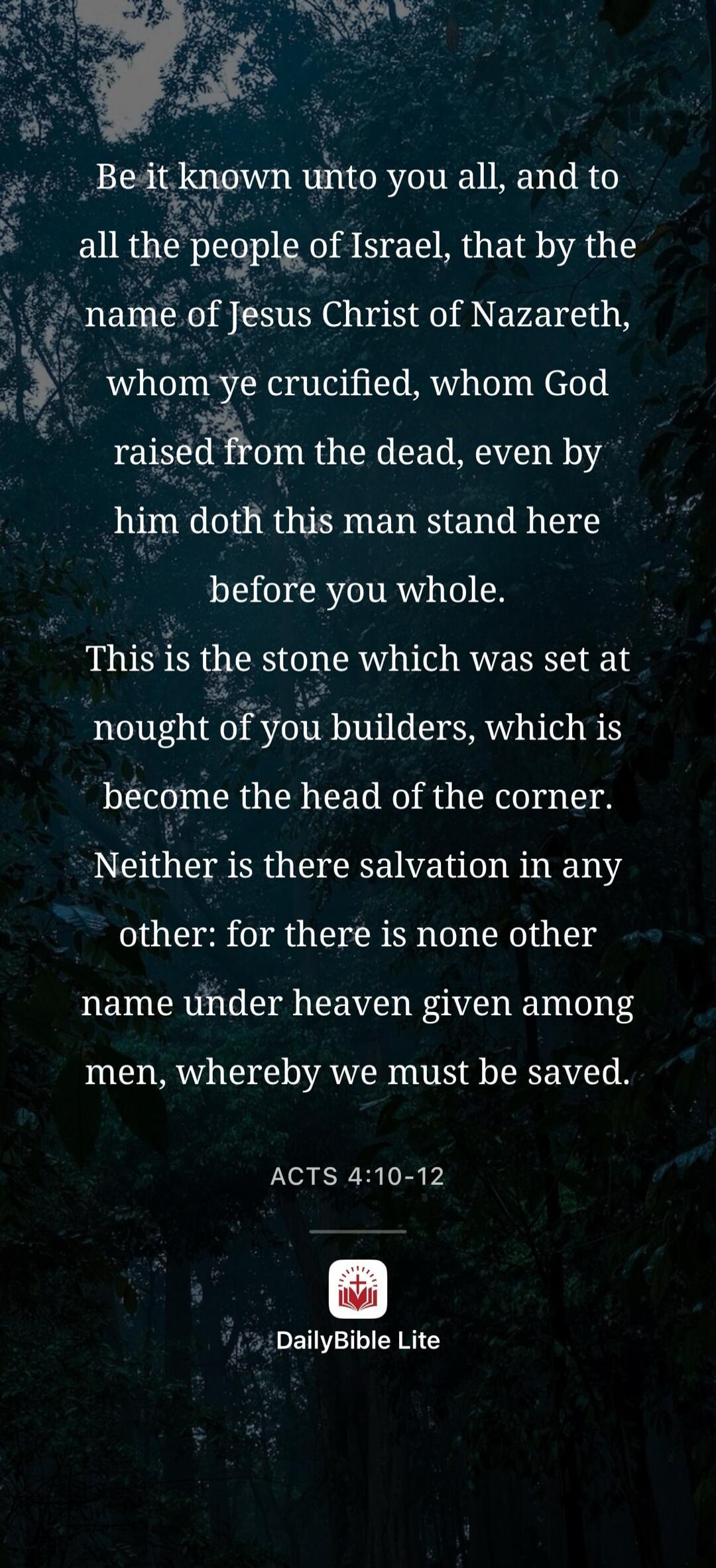 Be it known unto you all, and to all the people of Israel, that by the name of Jesus Christ of Nazareth, whom ye crucified, whom God raised from the dead, even by him doth this man stand here before you whole. This is the stone which was set at nought of you builders, which is become the head of the corner. Neither is there salvation in any other: 