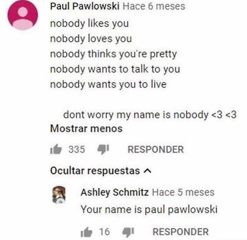 Paul Pawlowski Hace 6 meses nobody likes you nobody loves you nobody thinks youre pretty nobody wants to talk to you nobody wants you to live dont worry my name is nobody 3 3 Mostrar menos i 335 RESPONDER Ocultar respuestas A n Ashley Schmitz Hace 5 meses Your name is paul pawlowski 16 RESPONDER