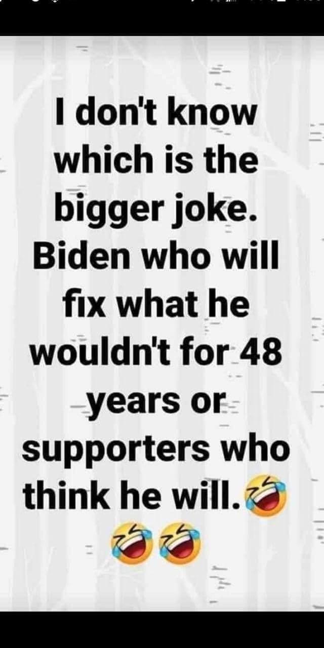 dont know which is the bigger joke Biden who will fix what he wouldnt for 48 years or supporters who think he willz R