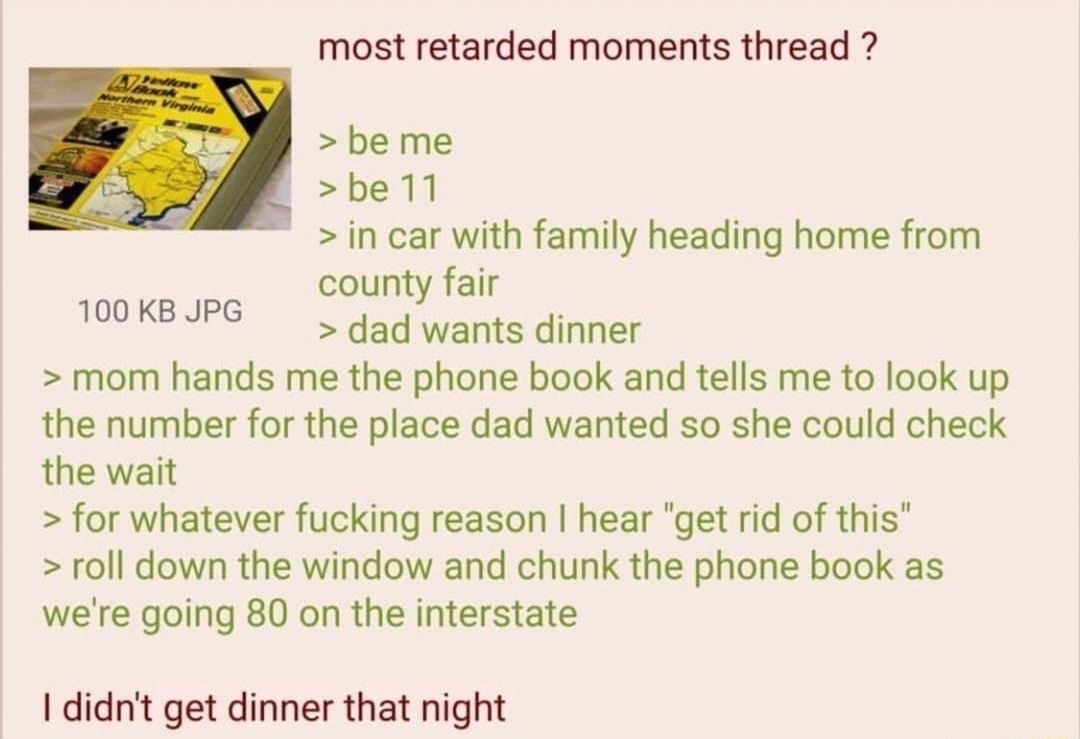 082518Sat050020 No47729096 most retarded moments thread 3 beme S be 1l in car with family heading home from county fair 100K JPG dad wants dinner mom hands me the phone book and tells me to look up the number for the place dad wanted so she could check the wait for whatever fucking reason hear get rid of this roll down the window and chunk the phone book as were going 80 on the interstate 1 didnt 