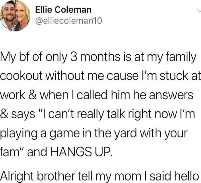 Ellie Coleman elliecoleman10 My bf of only 3 months is at my family cookout without me cause Im stuck at work when called him he answers says l cant really talk right now Im playing a game in the yard with your fam and HANGS UP Alright brother tell my mom said hello