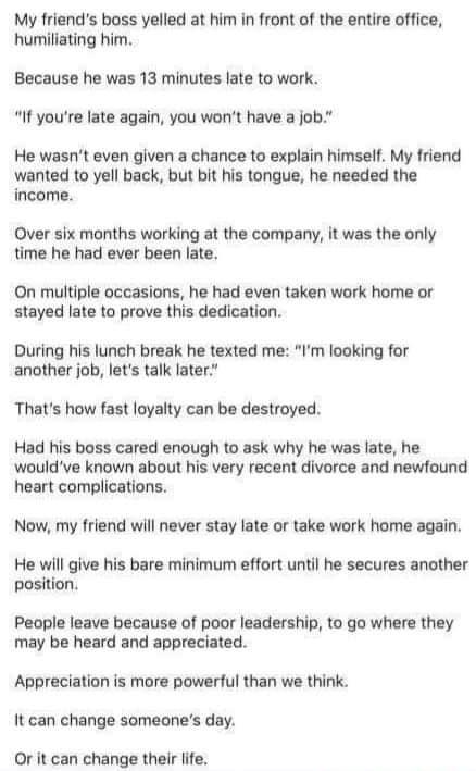 My friends boss yelled at him in front of the entire office humiliating him Because he was 13 minutes late to work If youre late again you wont have a job He wasnt even given a chance to explain himself My friend wanted to yell back but bit his tongue he needed the income Over six months working at the company it was the only time he had ever been late On multiple oceasions he had even taken work 