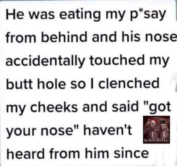 He was eating my p*say from behind and his nose accidentally touched my butt hole so I clenched my cheeks and said 