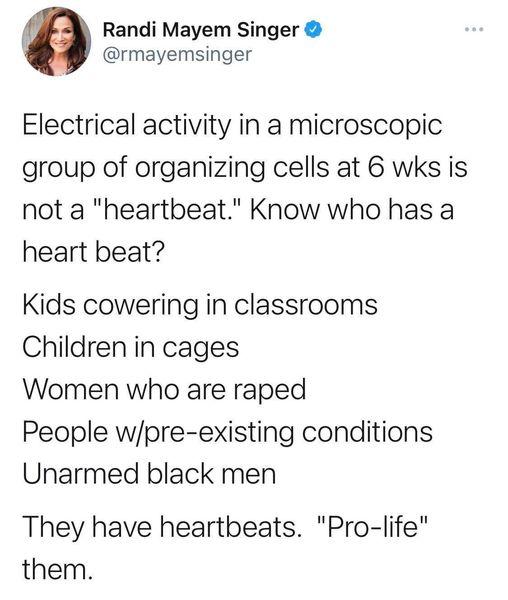 Randi Mayem Singer rmayemsinger Electrical activity in a microscopic group of organizing cells at 6 wks is not a heartbeat Know who has a heart beat Kids cowering in classrooms Children in cages Women who are raped People wpre existing conditions Unarmed black men They have heartbeats Pro life them