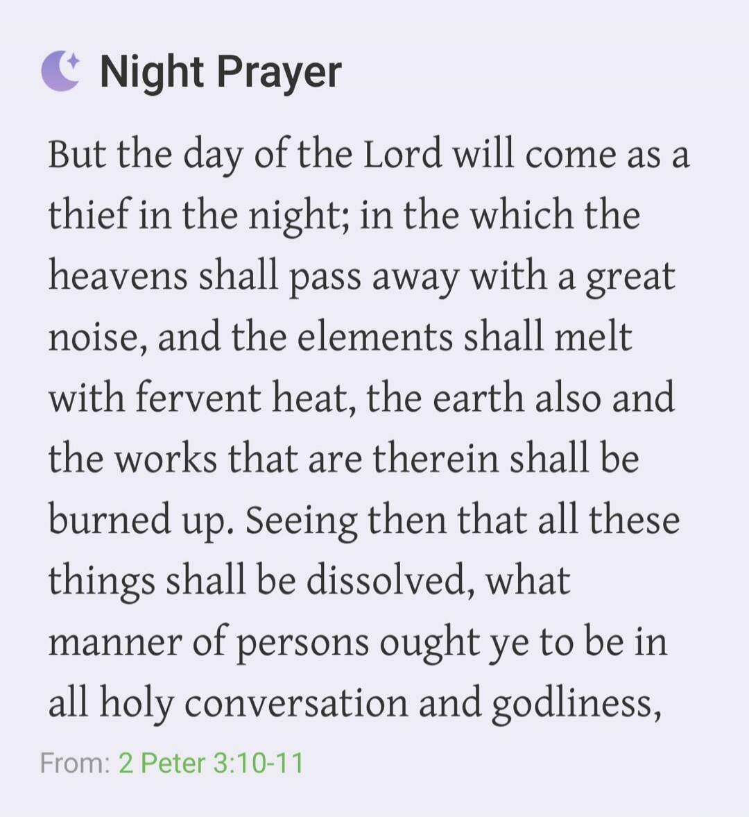 Night Prayer But the day of the Lord will come as a thief in the night; in the which the heavens shall pass away with a great noise, and the elements shall melt with fervent heat, the earth also and the works that are therein shall be burned up. Seeing then that all these things shall be dissolved, what manner of persons ought ye to be in all holy 