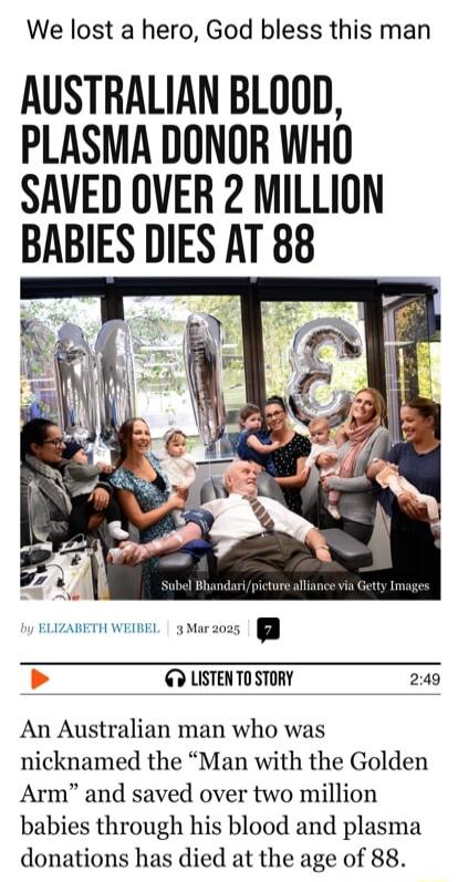 We lost a hero God bless this man AUSTRALIAN BLOOD PLASMA DONOR WHO SAVED OVER 2 MILLION BABIES DIES AT 88 T LISTENTOSTORY 249 An Australian man who was nicknamed the Man with the Golden Arm and saved over two million babies through his blood and plasma donations has died at the age of 88
