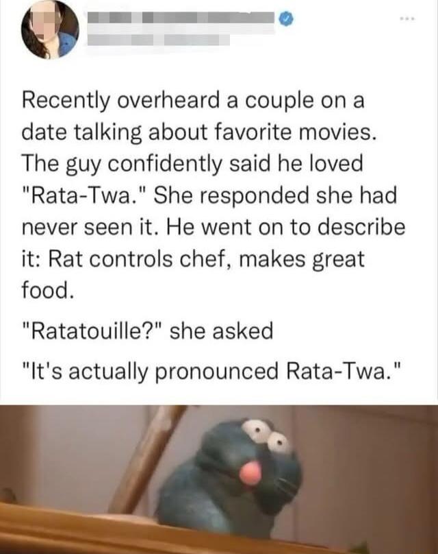g Recently overheard a couple on a date talking about favorite movies The guy confidently said he loved Rata Twa She responded she had never seen it He went on to describe it Rat controls chef makes great food Ratatouille she asked Its actually pronounced Rata Twa
