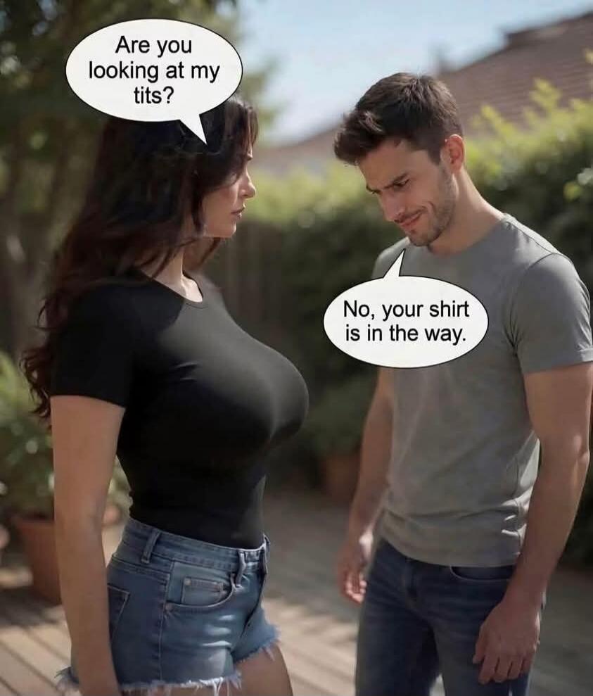 Are you looking at my tits? No, your shirt is in the way.