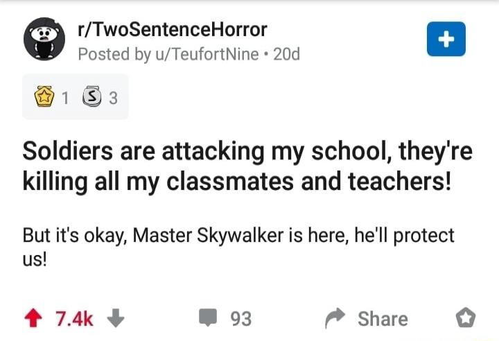 r/TwoSentenceHorror Posted by u/TeufortNine 20d Soldiers are attacking my school, they're killing all my classmates and teachers! But it's okay, Master Skywalker is here, he'll protect us!