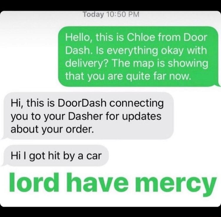Hi this is DoorDash connecting you to your Dasher for updates about your order Hi got hit by a car