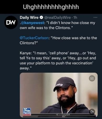 Uhghhhhhhhhghhhh Daily Wire realDailyWire 1h kanyewest l didnt know how close my own wife was to the Clintons TuckerCarlson How close was she to the Clintons Kanye I mean cell phone awayor Hey tell Ye to say this away or Hey go out and use your platform to push the vaccination ENEA 265K views Q2 Mas Qe