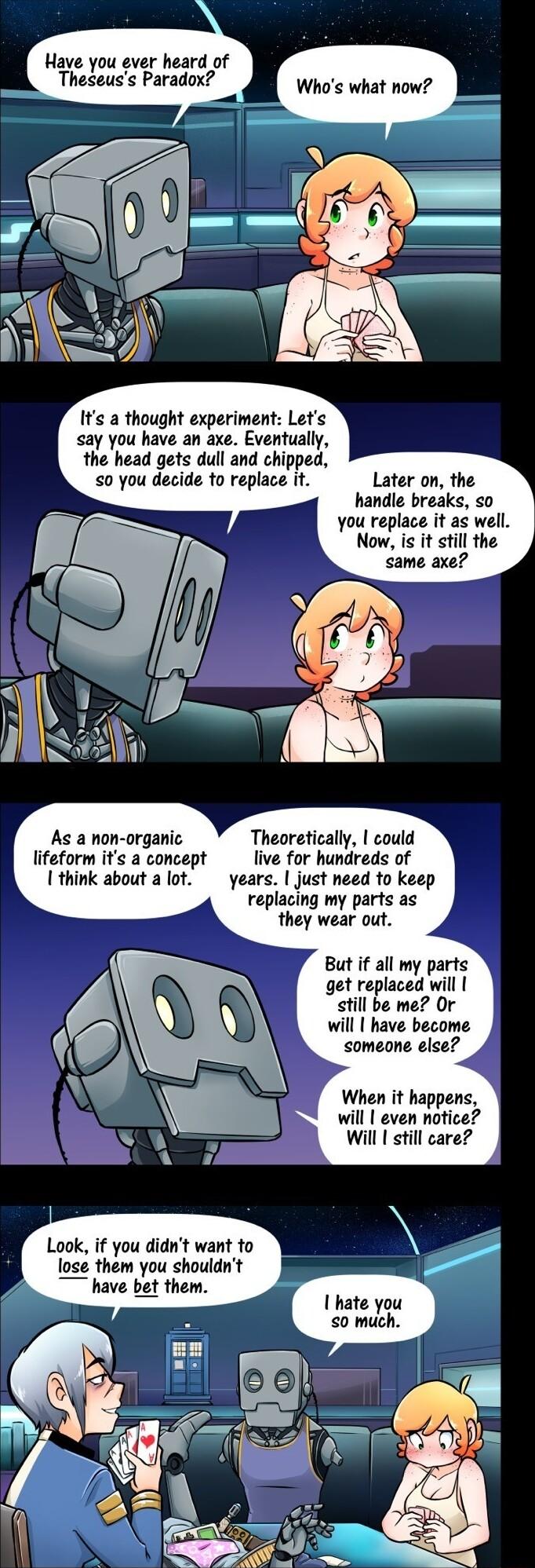 Have you ever heard of Theseuss Paradox Whos what now Its a thought experiment Lets ay you have an axe Eventually the head gets dull and chipped 0 you decide to replace it Later on the handle breaks o you replace it as well Now is it still the same axe As a non organic lifeform its a concept 1 think about a lot Theoretically could live for hundreds of years just need to keep replacing my parts as 