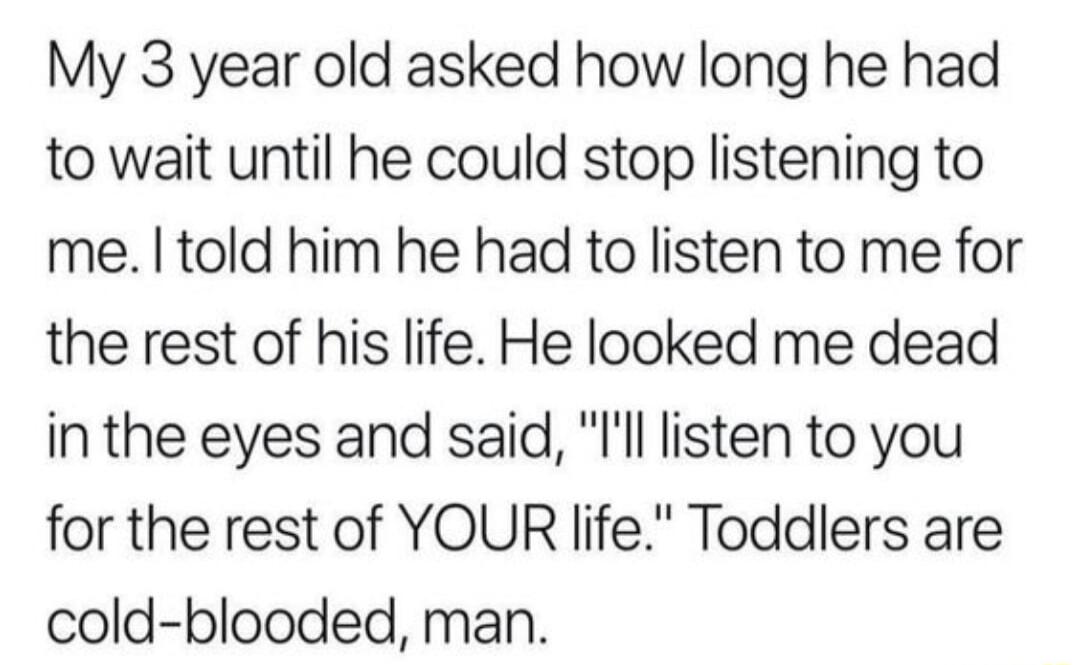My 3 year old asked how long he had to wait until he could stop listening to me told him he had to listen to me for the rest of his life He looked me dead inthe eyes and said ll listen to you for the rest of YOUR life Toddlers are cold blooded man