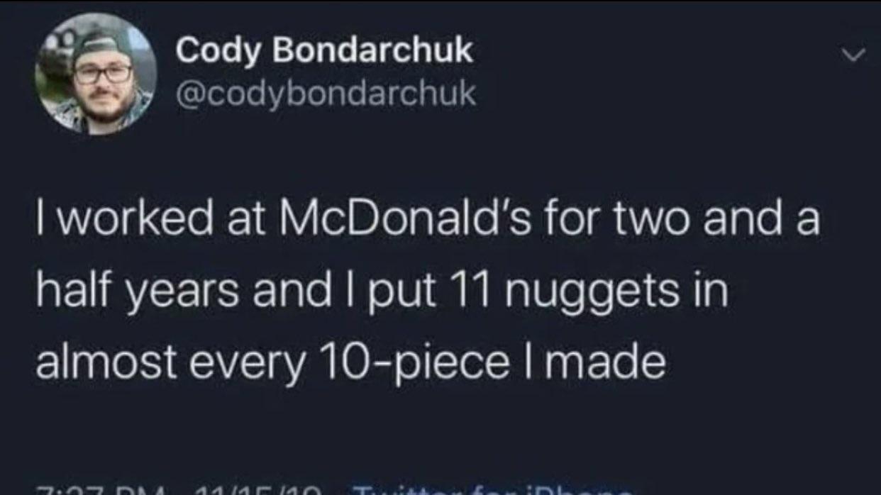 Cody Bondarchuk codybondarchuk worked at McDonalds for two and a half years and put 11 nuggets in almost every 10 piece made
