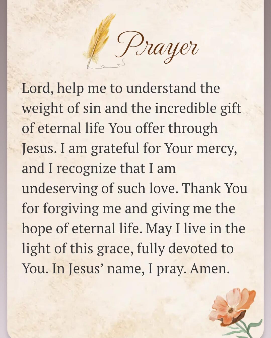 Prayer Lord, help me to understand the weight of sin and the incredible gift of eternal life You offer through Jesus. I am grateful for Your mercy, and I recognize that I am undeserving of such love. Thank You for forgiving me and giving me the hope of eternal life. May I live in the light of this grace, fully devoted to You. In Jesus' name, I pray