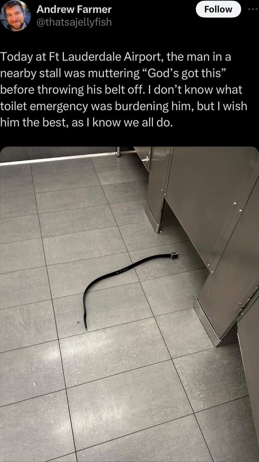 Andrew Farmer l oday at Ft Lauderdale Airport the man in a nearby stall was muttering Gods got this before throwing his belt off dont know what oilet emergency was burdening him but wish him the best as know we all do