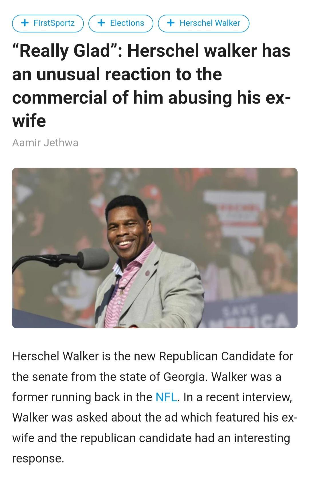 Elections Hers Really Glad Herschel walker has an unusual reaction to the commercial of him abusing his ex wife Aamir Jethwa Herschel Walker is the new Republican Candidate for the senate from the state of Georgia Walker was a former running back in the NFL In a recent interview Walker was asked about the ad which featured his ex wife and the republican candidate had an interesting response