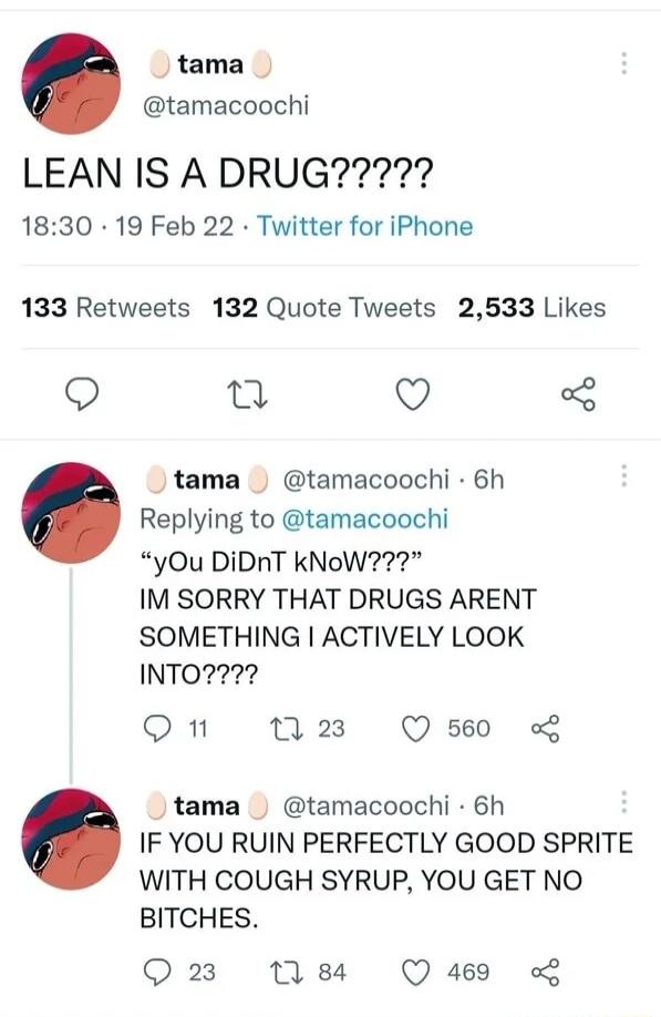 tama tamacoochi 1830 19 Feb 22 Twitter for iPhone 133 Retweets 132 Quote Tweets 2533 Likes o o 9 5 tama tamacoochi 6h Replying to tamacoochi yOu DiDnT kNoW IM SORRY THAT DRUGS ARENT SOMETHING ACTIVELY LOOK INTO2 On M3 Qs tama tamacoochi 6h IF YOU RUIN PERFECTLY GOOD SPRITE WITH COUGH SYRUP YOU GET NO BITCHES Q23 184 Q 469