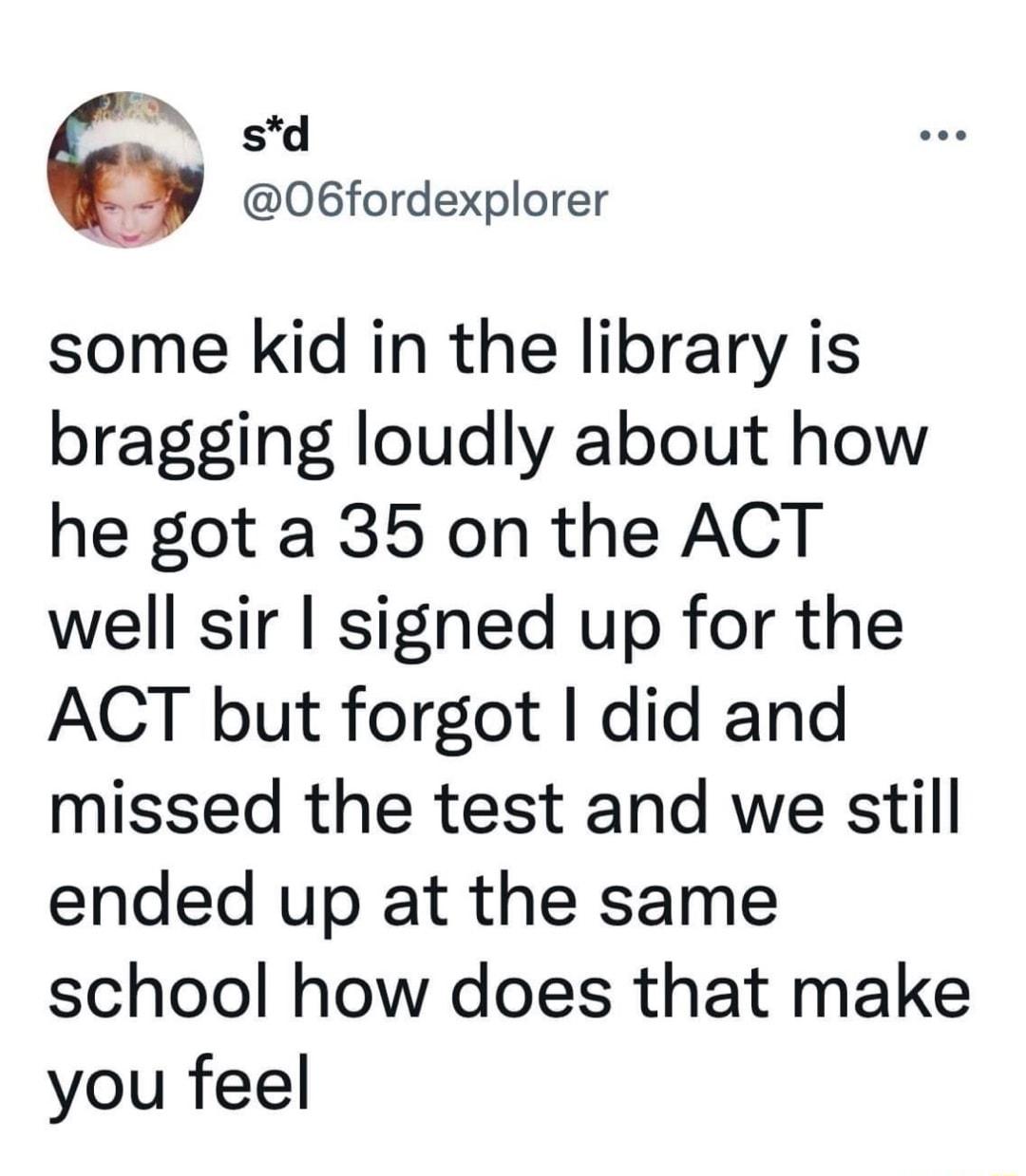 N std 06fordexplorer some kid in the library is bragging loudly about how he got a 35 on the ACT well sir signed up for the ACT but forgot did and missed the test and we still ended up at the same school how does that make you feel