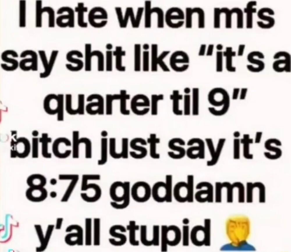 I hate when mfs say shit like its a quarter til 9 bitch just sayits 875 goddamn s yall stupid