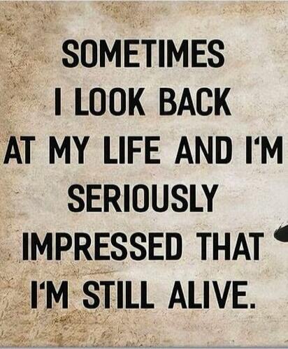 SOMETIMES I LOOK BACK AT MY LIFE AND I'M SERIOUSLY IMPRESSED THAT I'M STILL ALIVE.