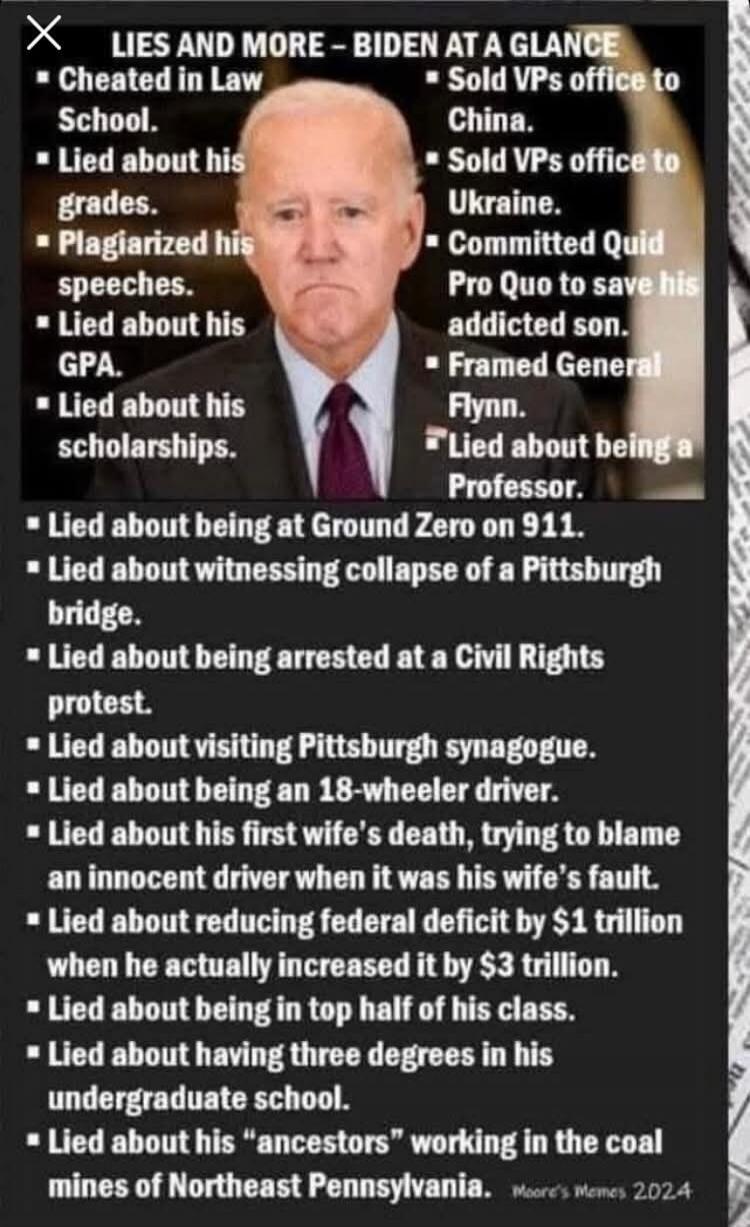 LIES AND MORE - BIDEN AT A GLANCE. Cheated in Law School. Lied about his grades. Plagiarized his speeches. Lied about his GPA. Lied about his scholarships. Sold VPs office to China. Sold VPs office to Ukraine. Committed Quid Pro Quo to save his addicted son. Framed General Flynn. Lied about being a Professor. Lied about being at Ground Zero on 911.
