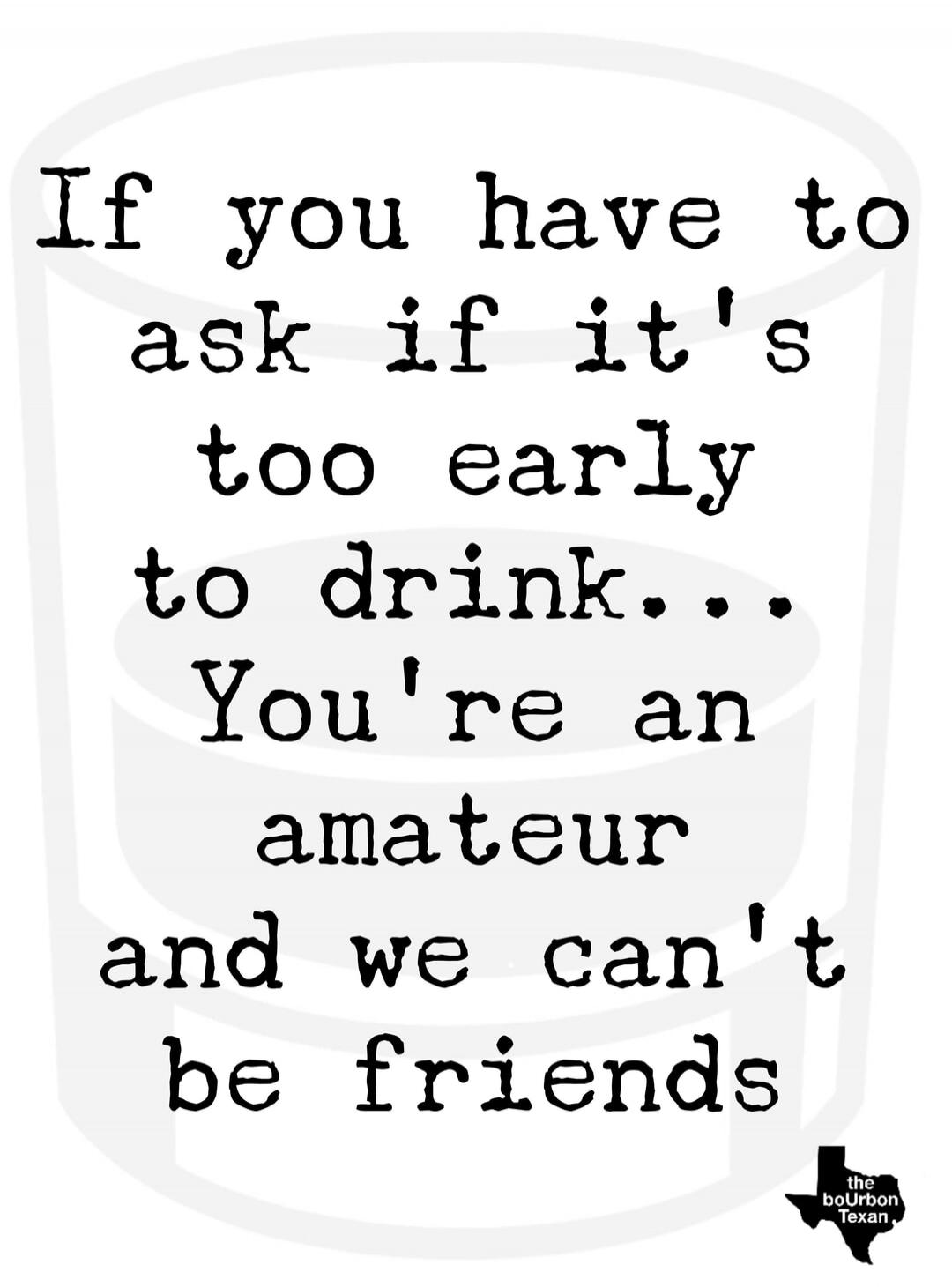 If you have to ask if it's too early to drink... You're an amateur and we can't be friends. the bourbon Texan.
