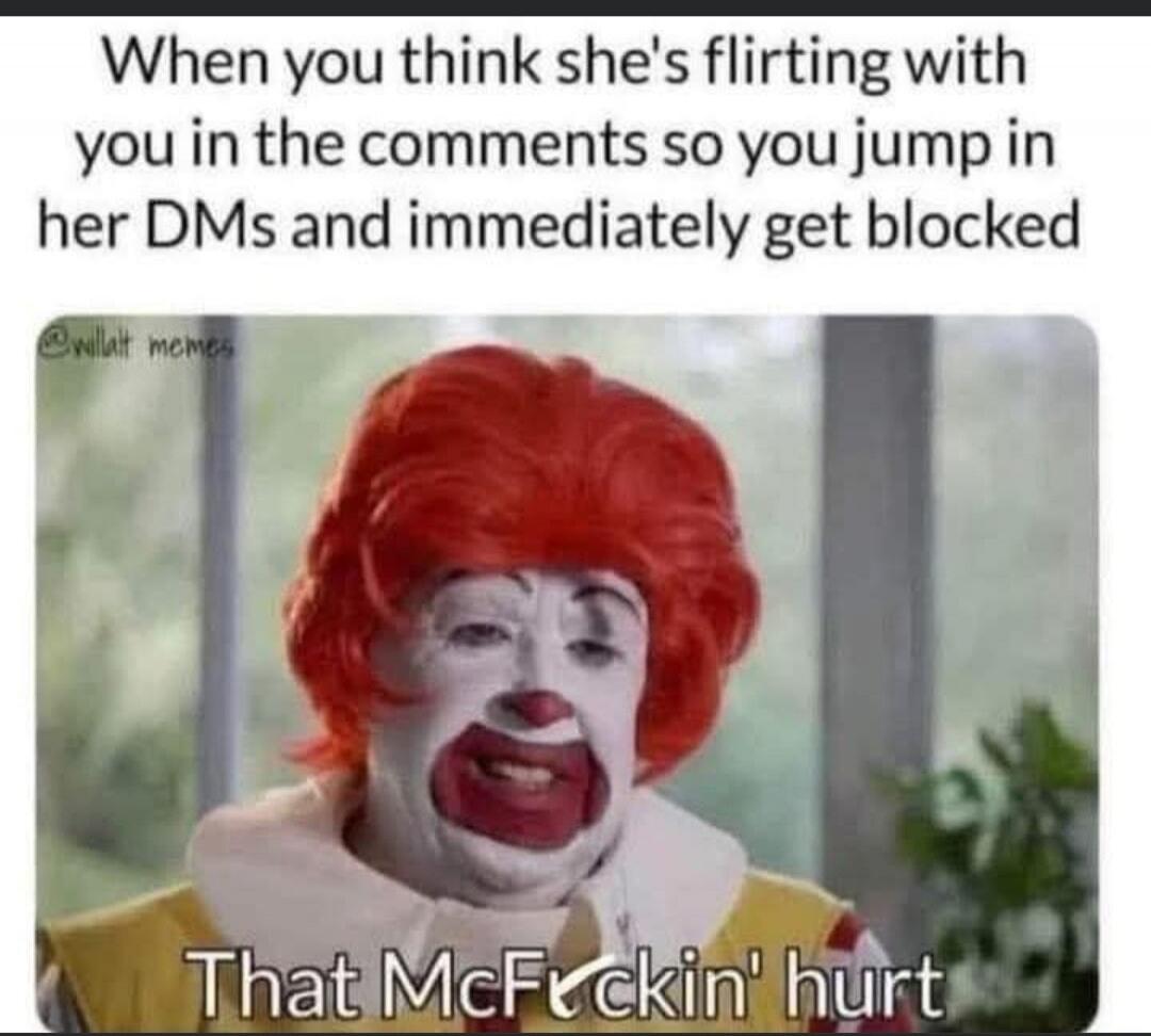 When you think she's flirting with you in the comments so you jump in her DMs and immediately get blocked That McFuckin' hurt