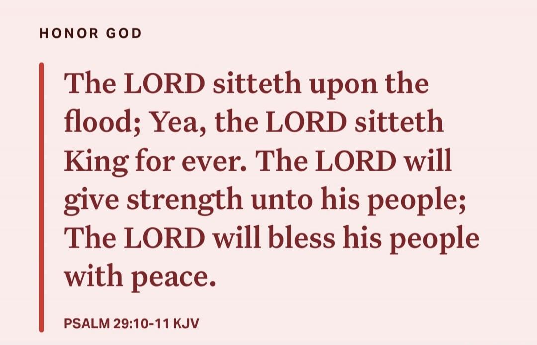 The LORD sitteth upon the flood; Yea, the LORD sitteth King for ever. The LORD will give strength unto his people; The LORD will bless his people with peace. Psalm 29:10-11 KJV
